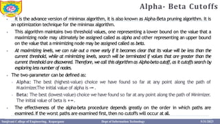 Alpha- Beta Cutoffs
3
2
⦁ It is the advance version of minimax algorithm, it is also known as Alpha-Beta pruning algorithm. It is
an optimization technique for the minimax algorithm.
⦁ This algorithm maintains two threshold values, one representing a lower bound on the value that a
maximizing node may ultimately be assigned called as alpha and other representing an upper bound
on the value that a minimizing node may be assigned called as beta.
⦁ At maximizing levels, we can rule out a move early if it becomes clear that its value will be less than the
current threshold, while at minimizing levels, search will be terminated if values that are greater than the
current threshold are discovered. Therefore, wecall this algorithm as Alpha-beta cutoff,as itcutoffs search by
exploring less number of nodes.
⦁ The two-parameter can be defined as:
⦁ Alpha: The best (highest-value) choice we have found so far at any point along the path of
Maximizer
.The initial value of alpha is -∞.
⦁ Beta: The best (lowest-value) choice we have found so far at any point along the path of Minimizer.
The initial value of beta is +∞.
⦁ The effectiveness of the alpha-beta procedure depends greatly on the order in which paths are
examined.If the worst paths are examined first,then no cutoffs will occur at all.
Sanjivani College of Engineering, Kopargaon Dept of Information Technology 5/31/2023
 