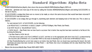 Standard Algorithm: Alpha-Beta
Dept of Information Technology 5/31/2023
1. If DEEP-ENOUGH(Position,Depth),then return the structureVALUE=STATIC(Position,Player);PATH=nil.
2. Otherwise, generate one more ply of the tree by calling the function MOVEGEN(Position,Player) and setting SUCCESSORS to
the list it returns.
3. If SUCCESSORS is empty
,then there are no moves to be made, so return the same structure that would have been returned if
DEEP-ENOUGH had returned true.
4. If SUCCESSORS is not empty
, then go through it, examining each element and keeping track of the best one. This is done as
follows;
For each element SUCC of SUCCESSORS, do the following:
a.Set RESUL
T-SUCC to MINIMAX-A-B(SUCC,Depth+1,OPPOSITE(Player),-Pass-Thresh,-Use-Thresh).
b.Set NEW-VALUE to –VALUE(RESULT-SUCC).
c.If NEW-VALUE > Pass-Thresh, then we have found a successor that is better than any
,that have been examined so far
.Record this
by doing the following:
i.Set Pass-Thresh to NEW-VALUE.
ii.The best known path is now from CURRENT to SUCC and then on to the appropriate path down from SUCC as determined by
the recursive call to MINIMAX-A-B. So set BEST-PATH to the result of attaching SUCC to the front of PATH(RESULT-SUCC).
d.If Pass-Thresh(reflecting the current best value) is not better than Use-Thresh, then we should stop examining this branch. But both
thresholds and values have been inverted. So if Pass-Thresh >= Use-Thresh, then return immediately with the value VALUE=Pass-Thresh
PATH=BEST-PATH
5. Return the structureVALUE=Pass-Thresh PATH=BEST-PATH
 