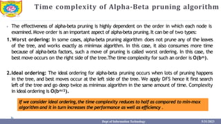 Time complexity of Alpha-Beta pruning algorithm
⦁ The effectiveness of alpha-beta pruning is highly dependent on the order in which each node is
examined.Move order is an important aspect of alpha-beta pruning.It can be of two types:
1.Worst ordering: In some cases, alpha-beta pruning algorithm does not prune any of the leaves
of the tree, and works exactly as minimax algorithm. In this case, it also consumes more time
because of alpha-beta factors, such a move of pruning is called worst ordering. In this case, the
best move occurs on the right side of the tree.The time complexity for such an order is O(bm).
2.Ideal ordering: The ideal ordering for alpha-beta pruning occurs when lots of pruning happens
in the tree, and best moves occur at the left side of the tree. We apply DFS hence it first search
left of the tree and go deep twice as minimax algorithm in the same amount of time. Complexity
in ideal ordering is O(bm/2).
If we consider ideal ordering,the time complexity reduces to half as compared to min-max
algorithm and it in turn increases the performance as well as efficiency .
Dept of Information Technology 5/31/2023
 