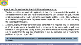 4
⦁ Conditions for optimality:Admissibility and consistency:
1. The first condition we require for optimality is that h(n) be an admissible heuristic. An
admissible heuristic is one that never overestimates the cost to reach the goal. Because
g(n) is the actual cost to reach n along the current path, and f(n) = g(n) + h(n), we have as
an immediate consequence that f(n) never overestimates the true cost of a solution along
the current path through n.
2. A second, slightly stronger condition called consistency is required only for applications
of A* to graph search. A heuristic h(n) is consistent if, for every node n and every
successor n’ of n generated by any action a, the estimated cost of reaching the goal from
n is no greater than the step cost of getting to n’ plus the estimated cost of reaching the
goal from n’:h(n) <= c(n,a,n’)+h(n’)
The tree-search version ofA* is optimal if h(n) is admissible,while the graph search version is optimal if h(n)
is consistent
Sanjivani College of Engineering, Kopargaon Dept of Information Technology 5/31/2023
 