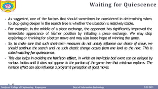 Waiting for Quiescence
40
⦁ As suggested, one of the factors that should sometimes be considered in determining when
to stop going deeper in the search tree is whether the situation is relatively stable.
⦁ For example, in the middle of a piece exchange, the opponent has significantly improved the
immediate appearance of his/her position by initiating a piece exchange. We may stop
exploring or thinking for a better move and may also loose hope of winning the game.
⦁ So, to make sure that such short-term measures do not unduly influence our choice of move, we
should continue the search until no such drastic change occurs from one level to the next. This is
called waiting for quiescence.
⦁ This also helps in avoiding the horizon effect, in which an inevitable bad event can be delayed by
various tactics until it does not appear in the portion of the game tree that minimax explores. The
horizon effect can also influence a program’s perception of good moves.
Sanjivani College of Engineering, Kopargaon Dept of Information Technology 5/31/2023
 
