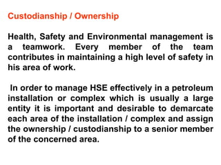 Custodianship / Ownership Health, Safety and Environmental management is a teamwork. Every member of the team contributes in maintaining a high level of safety in his area of work. In order to manage HSE effectively in a petroleum installation or complex which is usually a large entity it is important and desirable to demarcate each area of the installation / complex and assign the ownership / custodianship to a senior member of the concerned area.  
