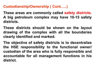 Custodianship/Ownership ( Cont…..) These areas are commonly called  safety districts.  A big petroleum complex may have 10-15 safety districts.  These districts should be shown on the layout drawing of the complex with all the boundaries clearly identified and marked.  The objective of safety districts is to decentralize the HSE responsibility to the functional owner/ custodian of the area who is fully responsible and accountable for all management functions in his district.  