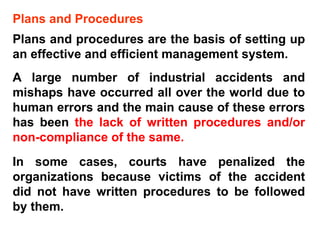 Plans and Procedures Plans and procedures are the basis of setting up an effective and efficient management system.  A large number of industrial accidents and mishaps have occurred all over the world due to human errors and the main cause of these errors has been  the lack of written procedures and/or non-compliance of the same.  In some cases, courts have penalized the organizations because victims of the accident did not have written procedures to be followed by them. 