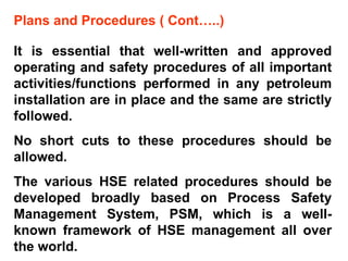 Plans and Procedures ( Cont…..) It is essential that well-written and approved operating and safety procedures of all important activities/functions performed in any petroleum installation are in place and the same are strictly followed. No short cuts to these procedures should be allowed.  The various HSE related procedures should be developed broadly based on Process Safety Management System, PSM, which is a well-known framework of HSE management all over the world. 