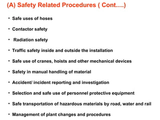 (A) Safety Related Procedures ( Cont….) Safe uses of hoses Contactor safety Radiation safety Traffic safety inside and outside the installation Safe use of cranes, hoists and other mechanical devices Safety in manual handling of material Accident/ incident reporting and investigation Selection and safe use of personnel protective equipment Safe transportation of hazardous materials by road, water and rail Management of plant changes and procedures 