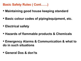 Basic Safety Rules ( Cont……) Maintaining good house keeping standard Basic colour codes of piping/equipment, etc. Electrical safety Hazards of flammable products & Chemicals Emergency Alarms & Communication & what to do in such situations General Dos & don’ts 