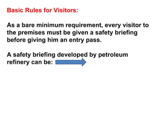 Basic Rules for Visitors: As a bare minimum requirement, every visitor to the premises must be given a safety briefing before giving him an entry pass.  A safety briefing developed by petroleum refinery can be:  