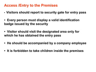 Access /Entry to the Premises •  Visitors should report to security gate for entry pass •  Every person must display a valid identification  badge issued by the security •  Visitor should visit the designated area only for which he has obtained the entry pass •  He should be accompanied by a company employee •  It is forbidden to take children inside the premises  