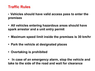 Traffic Rules •  Vehicles should have valid access pass to enter the premises •  All vehicles entering hazardous areas should have spark arrestor and a unit entry permit •  Maximum speed limit inside the premises is 30 km/hr •  Park the vehicle at designated places •  Overtaking is prohibited •  In case of an emergency alarm, stop the vehicle and take to the side of the road and wait for clearance 