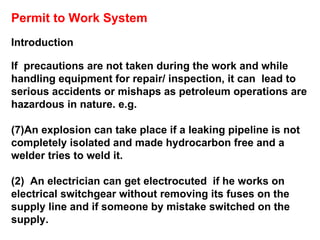 Permit to Work System Introduction If  precautions are not taken during the work and while  handling equipment for repair/ inspection, it can  lead to serious accidents or mishaps as petroleum operations are hazardous in nature. e.g.  An explosion can take place if a leaking pipeline is not completely isolated and made hydrocarbon free and a welder tries to weld it.  (2)  An electrician can get electrocuted  if he works on electrical switchgear without removing its fuses on the supply line and if someone by mistake switched on the supply. 
