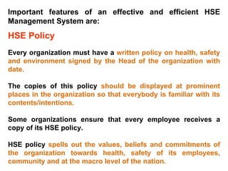 Important features of an effective and efficient HSE Management System are: HSE Policy Every organization must have a  written policy on health, safety and environment signed by the Head of the organization with date.  The copies of this policy  should be displayed at prominent places in the organization so that everybody is familiar with its contents/intentions.  Some organizations ensure that every employee receives a copy of its HSE policy. HSE policy  spells out the values, beliefs and commitments of the organization towards health, safety of its employees, community and at the macro level of the nation.   
