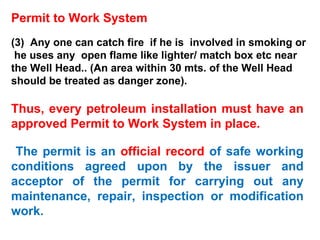 Permit to Work System (3)  Any one can catch fire  if he is  involved in smoking or  he uses any  open flame like lighter/ match box etc near the Well Head.. (An area within 30 mts. of the Well Head should be treated as danger zone).  Thus, every petroleum installation must have an approved Permit to Work System in place. The permit is an  official record  of safe working conditions agreed upon by the issuer and acceptor of the permit for carrying out any maintenance, repair, inspection or modification work. 
