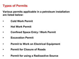Types of Permits Various permits applicable in a petroleum installation are listed below: • Cold Work Permit  • Hot Work Permit • Confined Space Entry / Work Permit • Excavation Permit • Permit to Work on Electrical Equipment • Permit for Closure of Roads • Permit for using a Radioactive Source 