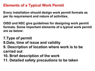 Elements of a Typical Work Permit Every installation should design work permit formats as per its requirement and nature of activities.  OISD and NSC give guidelines for designing work permit formats. Some important elements of a typical work permit are as below: Type of permit Date, time of issue and validity Description of location where work is to be  carried out  Brief description of the work Detailed safety precautions to be taken 
