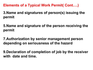 Elements of a Typical Work Permit( Cont….) Name and signatures of person(s) issuing the permit Name and signature of the person receiving the permit Authorization by senior management person depending on seriousness of the hazard Declaration of completion of job by the receiver with  date and time. 
