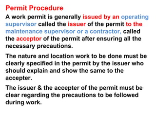 Permit Procedure A work permit is generally  issued by an  operating supervisor   called the  issuer  of the permit  to the  maintenance supervisor or a contractor,  called the  acceptor  of the permit after ensuring all the necessary precautions.  The nature and location work to be done must be clearly specified in the permit by the issuer who should explain and show the same to the accepter. The issuer & the accepter of the permit must be clear regarding the precautions to be followed during work. 