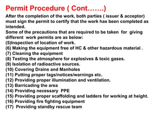 Permit Procedure ( Cont…….) After the completion of the work, both parties ( issuer & acceptor)  must sign the permit to certify that the work has been completed as intended. Some of the precautions that are required to be taken  for  giving different  work permits are as below: Inspection of location of work. Making the equipment free of HC & other hazardous material . Cleaning the equipment Testing the atmosphere for explosives & toxic gases. Isolation of radioactive sources. Covering Drains and Manholes Putting proper tags/notices/warnings etc. Providing proper illumination and ventilation. Barricading the area Providing necessary  PPE Providing proper scaffolding and ladders for working at height. Providing fire fighting equipment Providing standby rescue team 