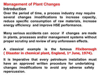Management of Plant Changes Introduction Over the period of time, a process industry may require  several changes /modifications to increase capacity, reduce specific consumption of raw materials, increase energy efficiency  and improve HSE performance.  Many serious accidents can  occur  if  changes  are made in plants, processes and/or management systems without proper scrutiny and review of any unforeseen effects.  A classical example is the famous  Flixiborough ( Disaster in chemical plant, England, 1 st  June, 1974).  It is Imperative that every petroleum installation must have an approved written procedure for undertaking  changes /modifications to avoid any adverse safety  repercussion. 