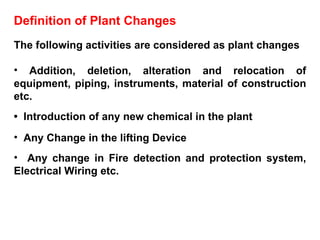 Definition of Plant Changes The following activities are considered as plant changes Addition, deletion, alteration and relocation of equipment, piping, instruments, material of construction etc. •  Introduction of any new chemical in the plant Any Change in the lifting Device Any change in Fire detection and protection system, Electrical Wiring etc.  