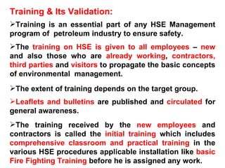Training & Its Validation: Training is an essential part of any HSE Management program of  petroleum industry to ensure safety. The  training on HSE is given to all employees  –  new  and also those who are  already working ,  contractors,   third parties  and  visitors  to propagate the basic concepts of environmental  management.  The extent of training depends on the target group. Leaflets and bulletins  are published and  circulated  for general awareness.  The training received by the  new employees  and contractors is called the  initial training  which includes  comprehensive classroom and practical training  in the various HSE procedures applicable installation like  basic Fire Fighting Training  before he is assigned any work. 