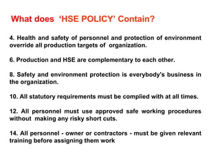 What does  ‘ HSE POLICY’ Contain?  Health and safety of personnel and protection of environment override all production targets of  organization. Production and HSE are complementary to each other. Safety and environment protection is everybody's business in the organization. All statutory requirements must be complied with at all times. All personnel must use approved safe working procedures without  making any risky short cuts. All personnel - owner or contractors - must be given relevant training before assigning them work 