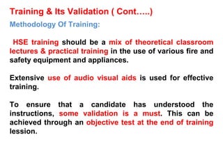 Training & Its Validation ( Cont…..) Methodology Of Training: HSE training  should be a  mix of theoretical classroom lectures & practical training  in the use of various fire and safety equipment and appliances. Extensive  use of audio visual aids  is used for effective training. To ensure that a candidate has understood the instructions,  some validation is a must . This can be achieved through an  objective test at the end of training  lession. 