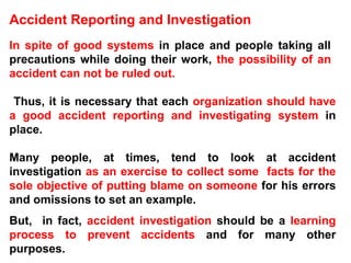 Accident Reporting and Investigation In spite of good systems  in place and people taking all  precautions while doing their work,  the possibility of an  accident can not be ruled out.  Thus, it is necessary that each  organization should have a good accident reporting and investigating system  in place.  Many people, at times, tend to look at accident investigation  as an exercise to collect some  facts for the sole objective of putting blame on someone  for his errors and omissions to set an example.  But,  in fact,  accident investigation  should be a  learning process to prevent accidents  and for many other purposes. 