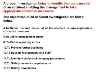 A proper investigation  helps to identify the root cause (s)  of an accident enabling the management to  take appropriate corrective measures .  The objectives of an accident investigation are listed below: To Define the root cause (s) of the accident to take appropriate corrective measures To Define management errors To Define operating errors To Prevent further accidents To Educate Management and Staff To Identify violations of company procedures To Satisfy insurance requirements To Satisfy News Media 