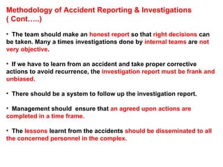 Methodology of Accident Reporting & Investigations ( Cont…..) The team should make an  honest report  so that  right decisions  can be taken. Many a times investigations done by  internal teams  are  not very objective .  If we have to learn from an accident and take proper corrective actions to avoid recurrence, the  investigation report must be frank and unbiased. There should be a system to follow up the investigation report.  Management should  ensure that  an agreed upon actions are completed in a time frame.  The  lessons  learnt from the accidents  should be disseminated to all the concerned personnel in the complex. 