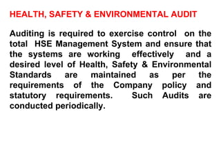 HEALTH, SAFETY & ENVIRONMENTAL AUDIT Auditing is required to exercise control  on the total  HSE Management System and ensure that the systems are working  effectively  and a desired level of Health, Safety & Environmental Standards are maintained as per the requirements of the Company policy and statutory requirements.  Such Audits are conducted periodically. 