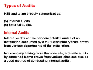 Types of Audits HSE audits are broadly categorized as: Internal audits  External audits. Internal Audits Internal audits can be periodic detailed audits of an installation conducted by a multi-disciplinary team drawn from various departments of the installation.  In a company having more than one site, inter-site audits by combined teams drawn from various sites can also be a good method of conducting internal audits. 