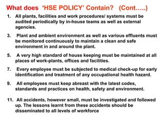 All plants, facilities and work procedures/ systems must be audited periodically by in-house teams as well as external agencies. Plant and ambient environment as well as various effluents must be monitored continuously to maintain a clean and safe environment in and around the plant. A very high standard of house keeping must be maintained at all places of work-plants, offices and facilities. Every employee must be subjected to medical check-up for early identification and treatment of any occupational health hazard. All employees must keep abreast with the latest codes, standards and practices on health, safety and environment. All accidents, however small, must be investigated and followed up. The lessons learnt from these accidents should be disseminated to all levels of workforce What does  ‘ HSE POLICY’ Contain?  (Cont…..) 
