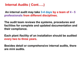 An internal audit may take  3-4 days  by a team of  4 - 5 professionals  from different disciplines.  The audit team reviews the systems, procedures and facilities for complete and updated documentation and their compliance.  Each plant /facility of an installation should be audited  every two to three years. Besides detail or comprehensive internal audits, there are mini audits. Internal Audits ( Cont…..) 