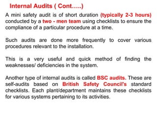 A mini safety audit is of short duration  (typically 2-3 hours)  conducted by a  two - men team  using checklists to ensure the compliance of a particular procedure at a time.  Such audits are done more frequently to cover various procedures relevant to the installation.  This is a very useful and quick method of finding the weaknesses/ deficiencies in the system. Another type of internal audits is called  BSC audits.  These are self-audits based on  British Safety Council's  standard checklists. Each plant/department maintains these checklists for various systems pertaining to its activities. Internal Audits ( Cont…..) 