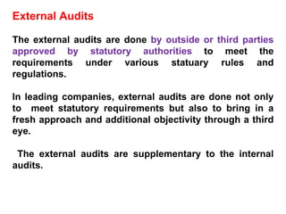 External Audits The external audits are done  by outside or third parties approved by statutory authorities  to meet the requirements under various statuary rules and regulations. In leading companies, external audits are done not only to  meet statutory requirements but also to bring in a fresh approach and additional objectivity through a third eye. The external audits are supplementary to the internal audits. 