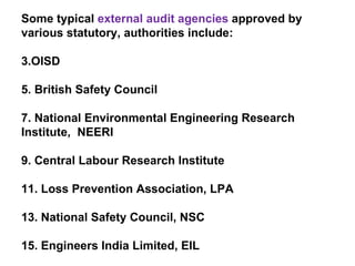 Some typical  external audit agencies  approved by various statutory, authorities include: OISD British Safety Council National Environmental Engineering Research  Institute,  NEERI Central Labour Research Institute Loss Prevention Association, LPA National Safety Council, NSC Engineers India Limited, EIL 