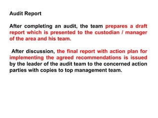 Audit Report After completing an audit, the team  prepares a draft report which is presented to the custodian / manager of the area and his team. After discussion,  the final report with action plan for implementing the agreed recommendations is issued  by the leader of the audit team to the concerned action parties with copies to top management team. 
