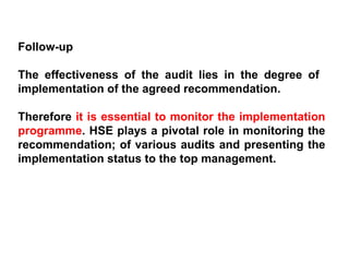 Follow-up The effectiveness of the audit lies in the degree of  implementation of the agreed recommendation.  Therefore  it is essential to monitor the implementation programme . HSE plays a pivotal role in monitoring the recommendation; of various audits and presenting the implementation status to the top management. 