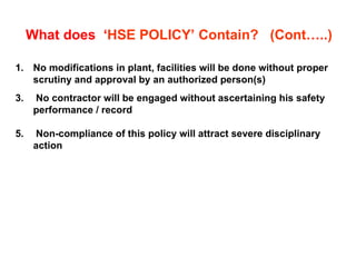 No modifications in plant, facilities will be done without proper scrutiny and approval by an authorized person(s) No contractor will be engaged without ascertaining his safety performance / record Non-compliance of this policy will attract severe disciplinary action What does  ‘ HSE POLICY’ Contain?  (Cont…..) 