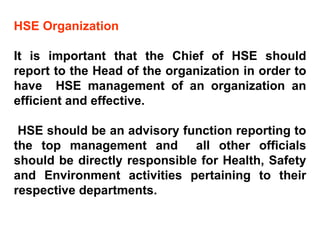 HSE Organization It is important that the Chief of HSE should report to the Head of the organization in order to have  HSE management of an organization an efficient and effective. HSE should be an advisory function reporting to the top management and  all other officials should be directly responsible for Health, Safety and Environment activities pertaining to their respective departments.  