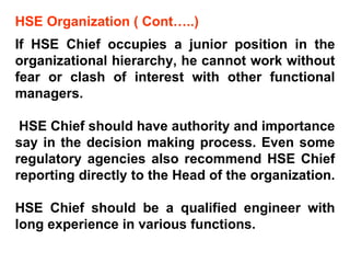 HSE Organization ( Cont…..)  If HSE Chief occupies a junior position in the organizational hierarchy, he cannot work without fear or clash of interest with other functional managers. HSE Chief should have authority and importance say in the decision making process. Even some regulatory agencies also recommend HSE Chief reporting directly to the Head of the organization.  HSE Chief should be a qualified engineer with long experience in various functions. 