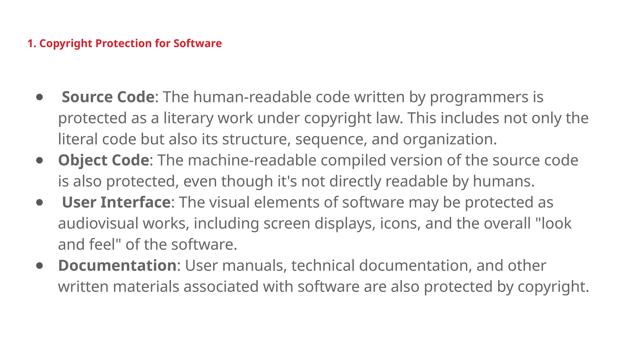 1. Copyright Protection for Software
● Source Code: The human-readable code written by programmers is
protected as a literary work under copyright law. This includes not only the
literal code but also its structure, sequence, and organization.
● Object Code: The machine-readable compiled version of the source code
is also protected, even though it's not directly readable by humans.
● User Interface: The visual elements of software may be protected as
audiovisual works, including screen displays, icons, and the overall "look
and feel" of the software.
● Documentation: User manuals, technical documentation, and other
written materials associated with software are also protected by copyright.
 