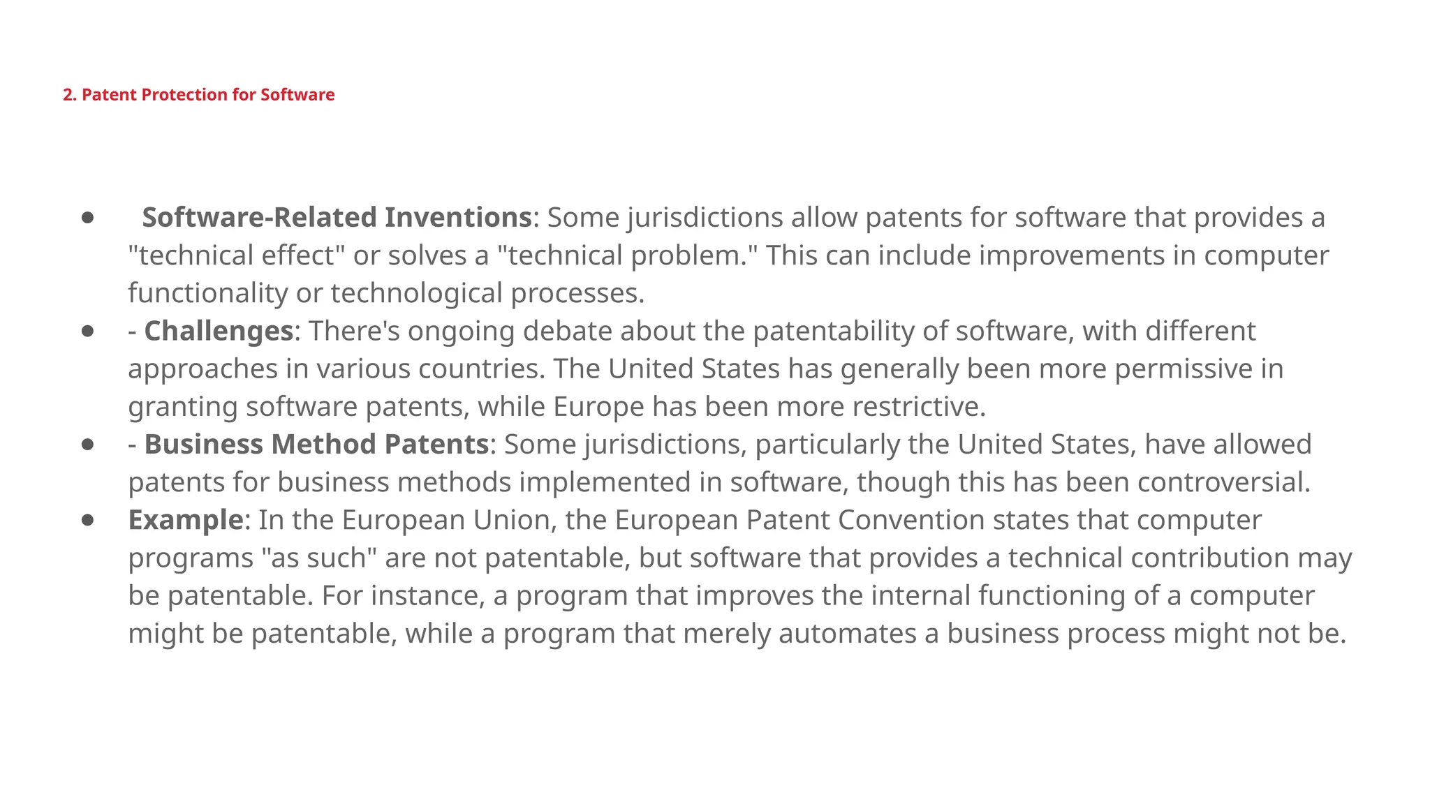 2. Patent Protection for Software
● Software-Related Inventions: Some jurisdictions allow patents for software that provides a
"technical effect" or solves a "technical problem." This can include improvements in computer
functionality or technological processes.
● - Challenges: There's ongoing debate about the patentability of software, with different
approaches in various countries. The United States has generally been more permissive in
granting software patents, while Europe has been more restrictive.
● - Business Method Patents: Some jurisdictions, particularly the United States, have allowed
patents for business methods implemented in software, though this has been controversial.
● Example: In the European Union, the European Patent Convention states that computer
programs "as such" are not patentable, but software that provides a technical contribution may
be patentable. For instance, a program that improves the internal functioning of a computer
might be patentable, while a program that merely automates a business process might not be.
 