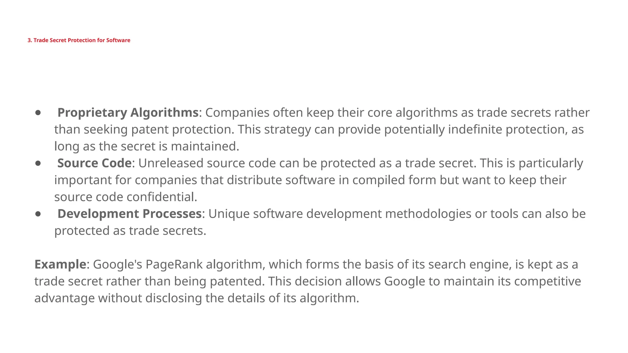 3. Trade Secret Protection for Software
● Proprietary Algorithms: Companies often keep their core algorithms as trade secrets rather
than seeking patent protection. This strategy can provide potentially indefinite protection, as
long as the secret is maintained.
● Source Code: Unreleased source code can be protected as a trade secret. This is particularly
important for companies that distribute software in compiled form but want to keep their
source code confidential.
● Development Processes: Unique software development methodologies or tools can also be
protected as trade secrets.
Example: Google's PageRank algorithm, which forms the basis of its search engine, is kept as a
trade secret rather than being patented. This decision allows Google to maintain its competitive
advantage without disclosing the details of its algorithm.
 