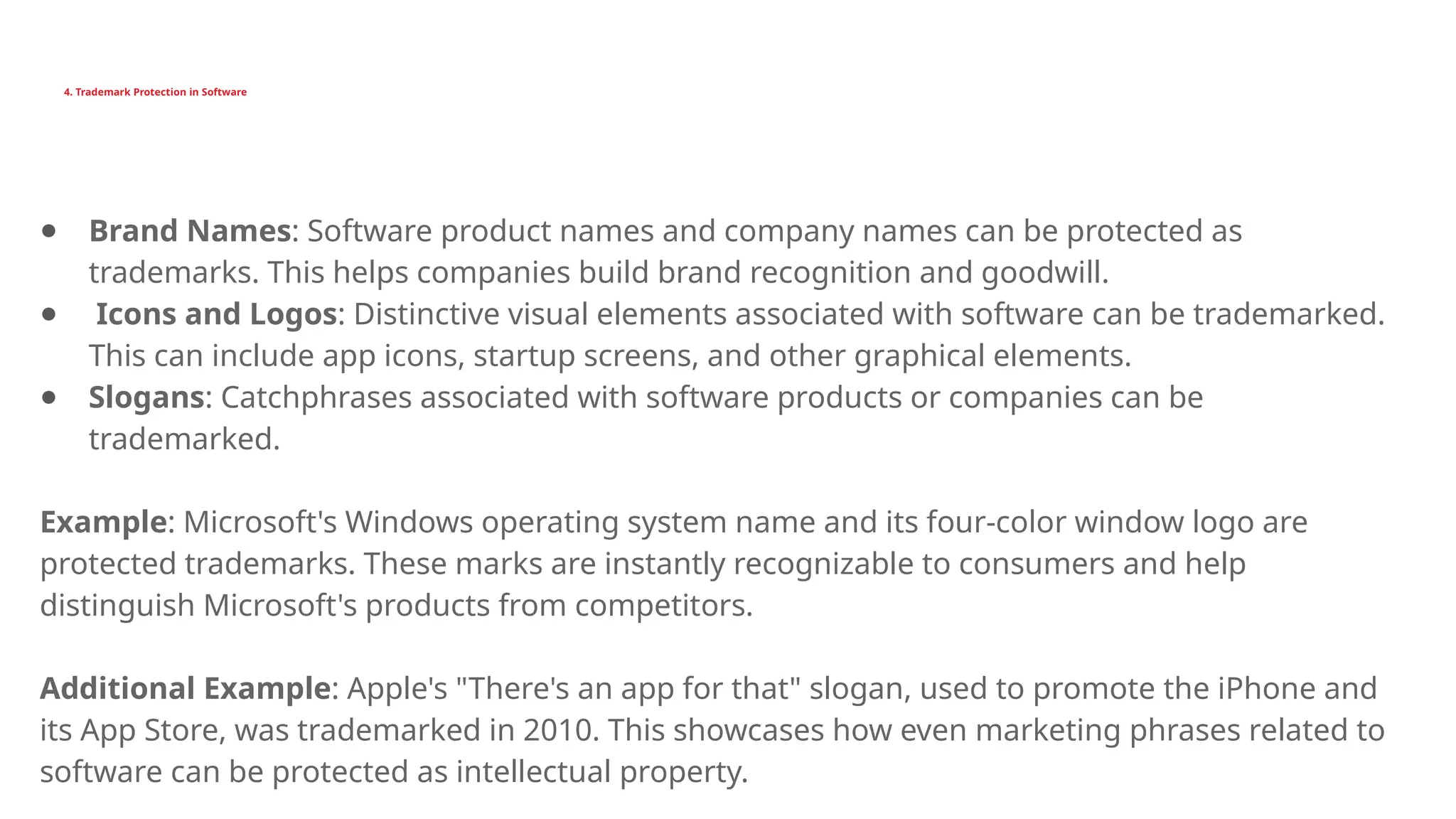 4. Trademark Protection in Software
● Brand Names: Software product names and company names can be protected as
trademarks. This helps companies build brand recognition and goodwill.
● Icons and Logos: Distinctive visual elements associated with software can be trademarked.
This can include app icons, startup screens, and other graphical elements.
● Slogans: Catchphrases associated with software products or companies can be
trademarked.
Example: Microsoft's Windows operating system name and its four-color window logo are
protected trademarks. These marks are instantly recognizable to consumers and help
distinguish Microsoft's products from competitors.
Additional Example: Apple's "There's an app for that" slogan, used to promote the iPhone and
its App Store, was trademarked in 2010. This showcases how even marketing phrases related to
software can be protected as intellectual property.
 