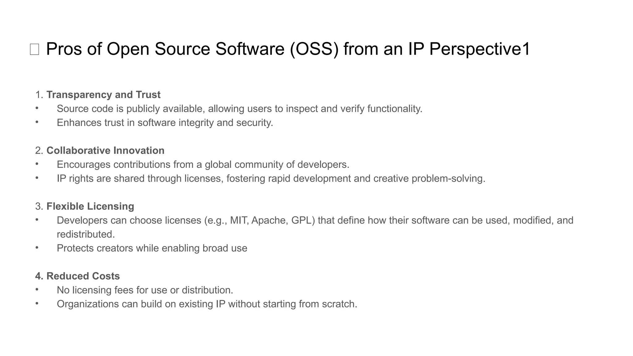 ✅ Pros of Open Source Software (OSS) from an IP Perspective1
1. Transparency and Trust
• Source code is publicly available, allowing users to inspect and verify functionality.
• Enhances trust in software integrity and security.
2. Collaborative Innovation
• Encourages contributions from a global community of developers.
• IP rights are shared through licenses, fostering rapid development and creative problem-solving.
3. Flexible Licensing
• Developers can choose licenses (e.g., MIT, Apache, GPL) that define how their software can be used, modified, and
redistributed.
• Protects creators while enabling broad use
4. Reduced Costs
• No licensing fees for use or distribution.
• Organizations can build on existing IP without starting from scratch.
 