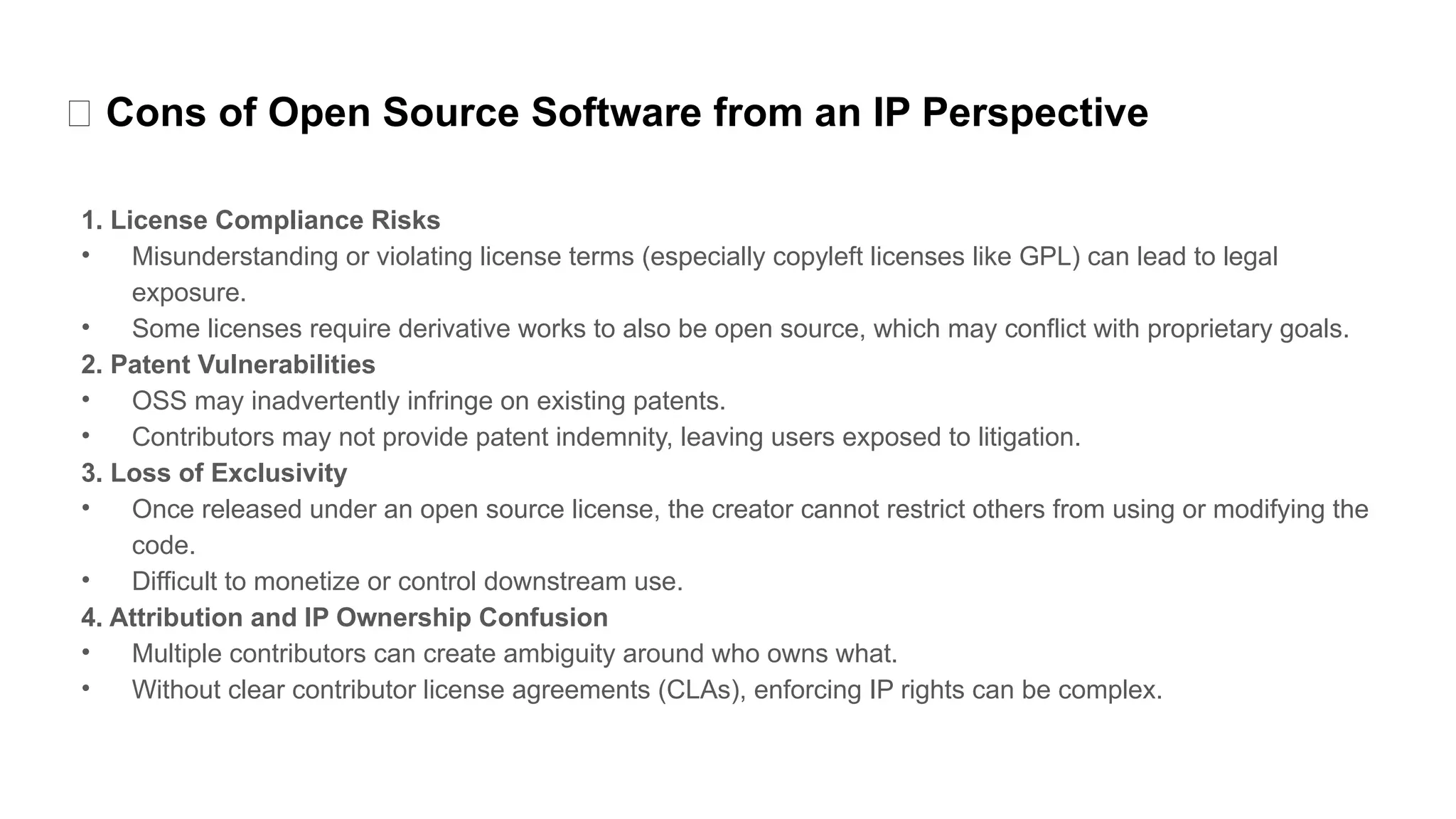 ❌ Cons of Open Source Software from an IP Perspective
1. License Compliance Risks
• Misunderstanding or violating license terms (especially copyleft licenses like GPL) can lead to legal
exposure.
• Some licenses require derivative works to also be open source, which may conflict with proprietary goals.
2. Patent Vulnerabilities
• OSS may inadvertently infringe on existing patents.
• Contributors may not provide patent indemnity, leaving users exposed to litigation.
3. Loss of Exclusivity
• Once released under an open source license, the creator cannot restrict others from using or modifying the
code.
• Difficult to monetize or control downstream use.
4. Attribution and IP Ownership Confusion
• Multiple contributors can create ambiguity around who owns what.
• Without clear contributor license agreements (CLAs), enforcing IP rights can be complex.
 