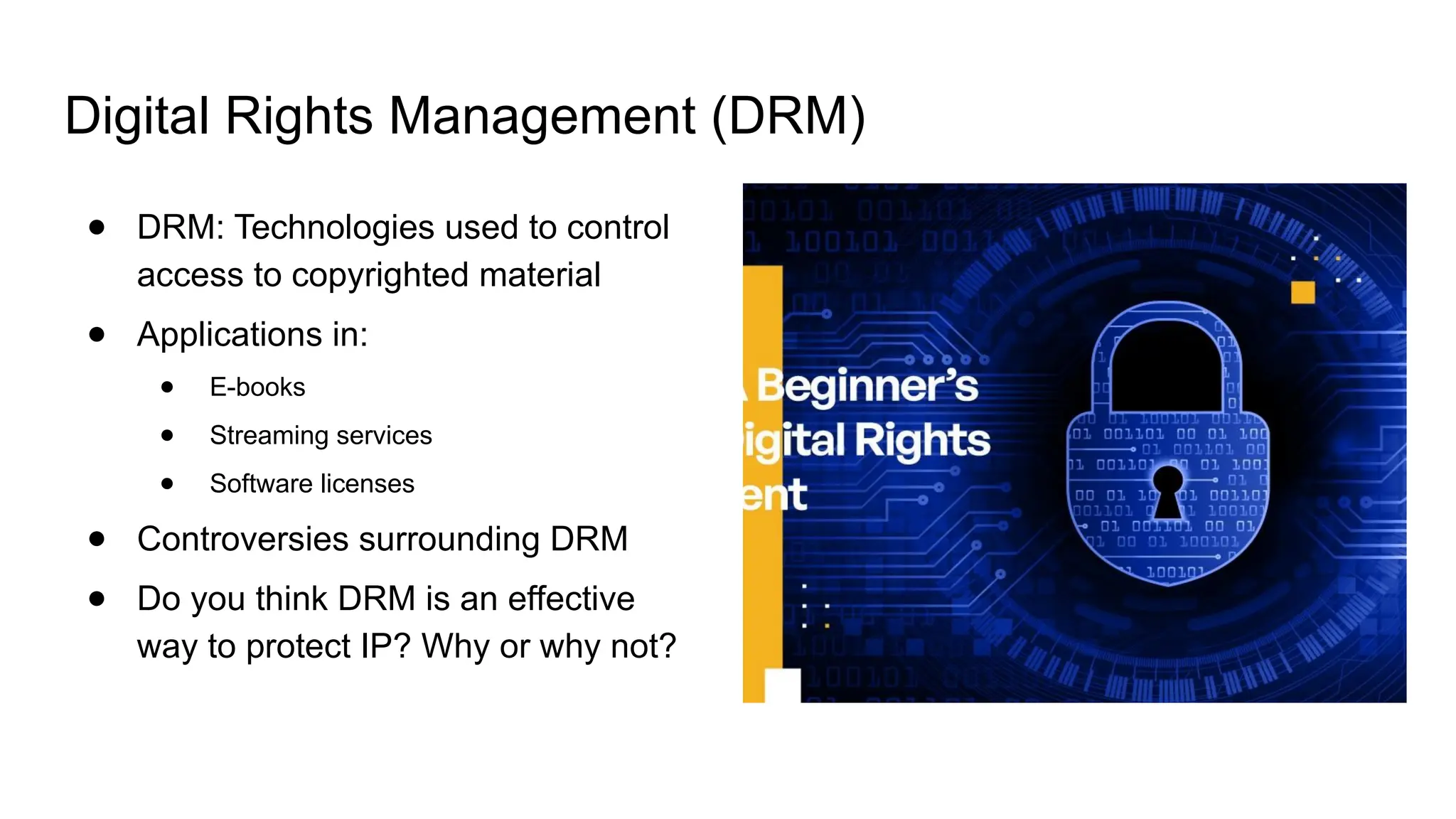 Digital Rights Management (DRM)
● DRM: Technologies used to control
access to copyrighted material
● Applications in:
● E-books
● Streaming services
● Software licenses
● Controversies surrounding DRM
● Do you think DRM is an effective
way to protect IP? Why or why not?
 