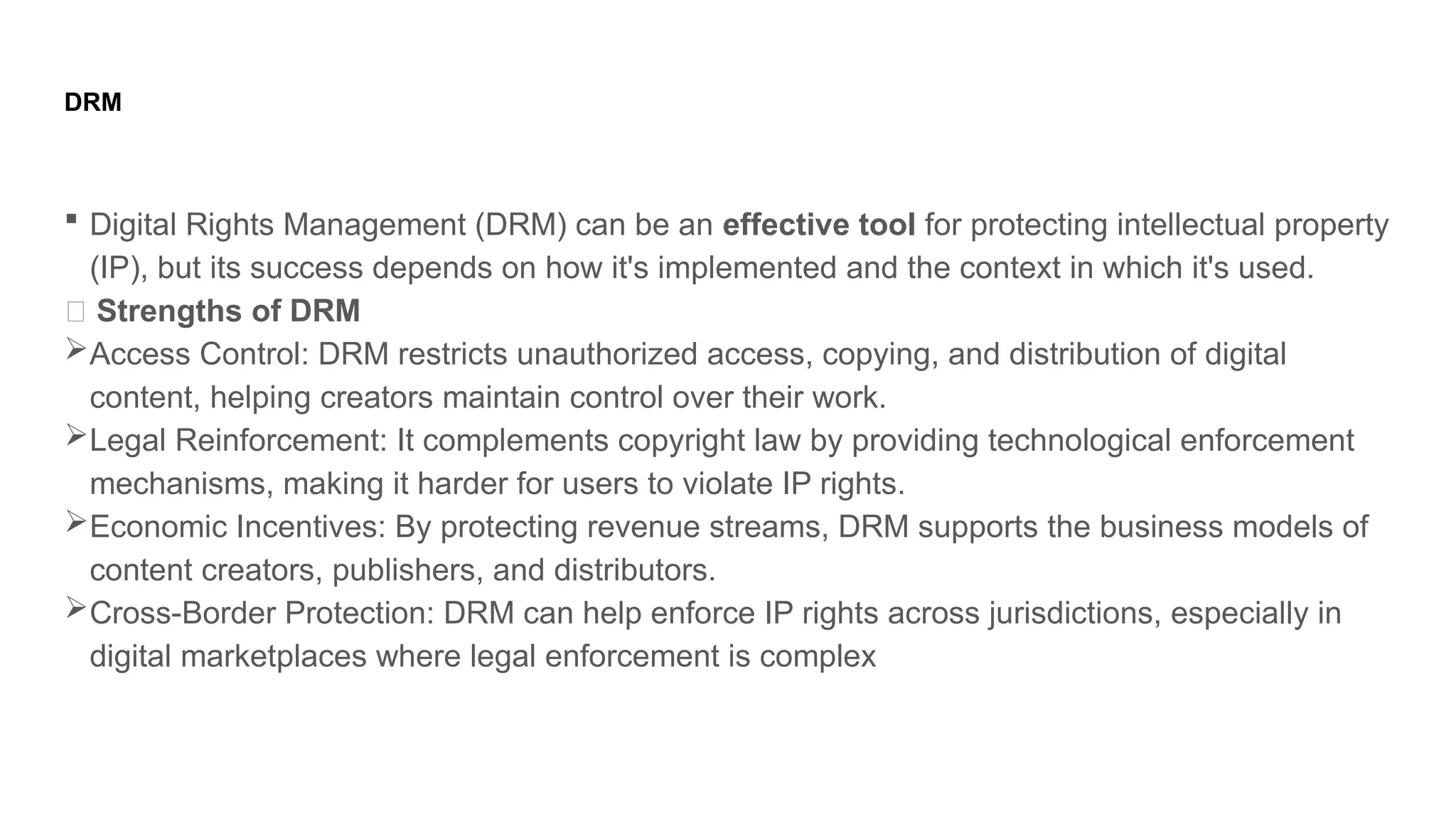 DRM
 Digital Rights Management (DRM) can be an effective tool for protecting intellectual property
(IP), but its success depends on how it's implemented and the context in which it's used.
✅ Strengths of DRM
Access Control: DRM restricts unauthorized access, copying, and distribution of digital
content, helping creators maintain control over their work.
Legal Reinforcement: It complements copyright law by providing technological enforcement
mechanisms, making it harder for users to violate IP rights.
Economic Incentives: By protecting revenue streams, DRM supports the business models of
content creators, publishers, and distributors.
Cross-Border Protection: DRM can help enforce IP rights across jurisdictions, especially in
digital marketplaces where legal enforcement is complex
 